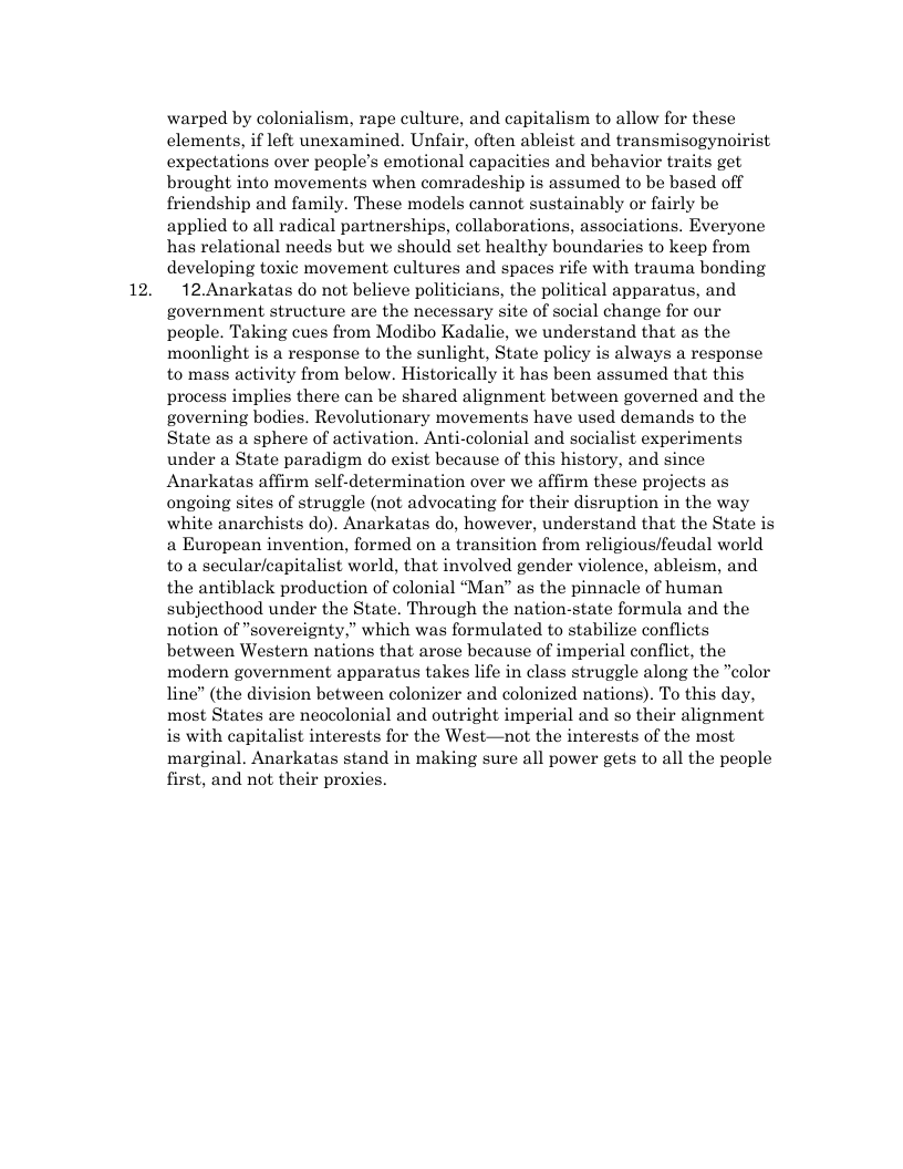12. warped by colonialism, rape culture, and capitalism to allow for these clements, if left unexamined. Unfair, often ableist and transmisogynoirist expectations over people’s emotional capacities and behavior traits get brought into movements when comradeship is assumed to be based off friendship and family. These models cannot sustainably or fairly be applied to all radical partnerships, collaborations, associations. Everyone has relational needs but we should set healthy boundaries to keep from developing toxic movement cultures and spaces rife with trauma bonding 12.Anarkatas do not believe politicians, the political apparatus, and government structure are the necessary site of social change for our people. Taking cues from Modibo Kadalie, we understand that as the moonlight is a response to the sunlight, State policy is always a response to mass activity from below. Historically it has been assumed that this process implies there can be shared alignment between governed and the governing bodies. Revolutionary movements have used demands to the State as a sphere of activation. Anti-colonial and socialist experiments under a State paradigm do exist because of this history, and since Anarkatas affirm self-determination over we affirm these projects as ongoing sites of struggle (not advocating for their disruption in the way white anarchists do). Anarkatas do, however, understand that the State is a European invention, formed on a transition from religious/feudal world to a secular/capitalist world, that involved gender violence, ableism, and the antiblack production of colonial “Man” as the pinnacle of human subjecthood under the State. Through the nation-state formula and the notion of “sovereignty,” which was formulated to stabilize conflicts between Western nations that arose because of imperial conflict, the modern government apparatus takes life in class struggle along the "color line” (the division between colonizer and colonized nations). To this day, most States are neocolonial and outright imperial and so their alignment is with capitalist interests for the West—not the interests of the most marginal. Anarkatas stand in making sure all power gets to all the people first, and not their proxies.